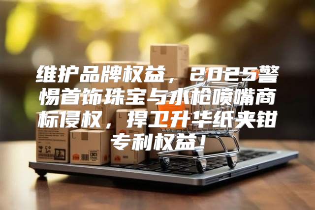 维护品牌权益，2025警惕首饰珠宝与水枪喷嘴商标侵权，捍卫升华纸夹钳专利权益！