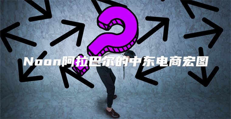Noon阿拉巴尔的中东电商宏图