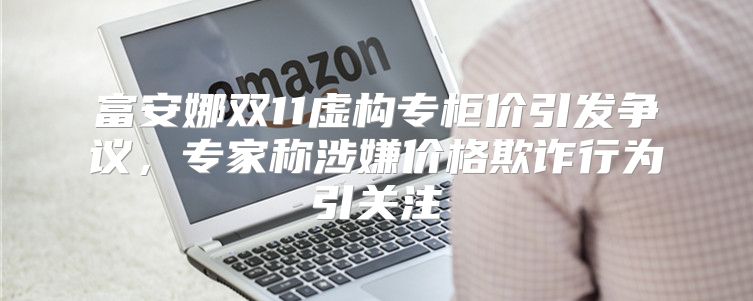 富安娜双11虚构专柜价引发争议，专家称涉嫌价格欺诈行为引关注