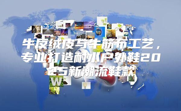 牛反绒皮与牛筋布工艺，专业打造耐水户外鞋2025新潮流鞋款