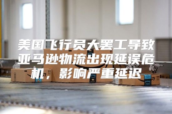 美国飞行员大罢工导致亚马逊物流出现延误危机，影响严重延迟