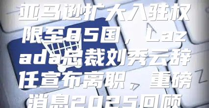 亚马逊扩大入驻权限至85国，Lazada总裁刘秀云辞任宣布离职，重磅消息2025回顾