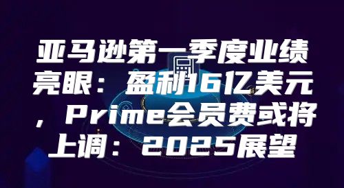 亚马逊第一季度业绩亮眼：盈利16亿美元，Prime会员费或将上调：2025展望