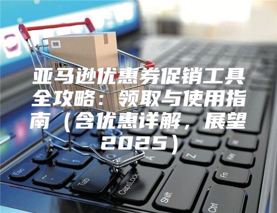 亚马逊优惠券促销工具全攻略：领取与使用指南含优惠详解，展望2025