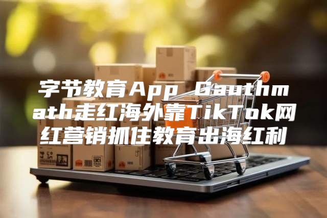 字节教育App Gauthmath走红海外靠TikTok网红营销抓住教育出海红利