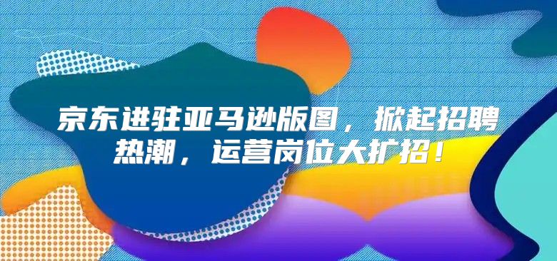 京东进驻亚马逊版图，掀起招聘热潮，运营岗位大扩招！