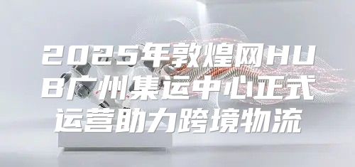 2025年敦煌网HUB广州集运中心正式运营助力跨境物流