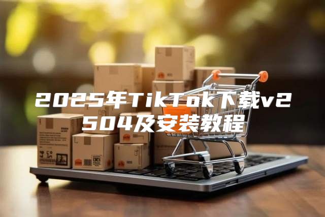 2025年TikTok下载v2504及安装教程