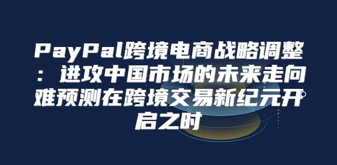 PayPal跨境电商战略调整：进攻中国市场的未来走向难预测在跨境交易新纪元开启之时