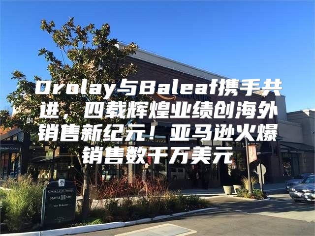 Orolay与Baleaf携手共进，四载辉煌业绩创海外销售新纪元！亚马逊火爆销售数千万美元