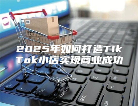 2025年如何打造TikTok小店实现商业成功