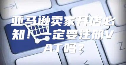亚马逊卖家开店必知！一定要注册VAT吗？
