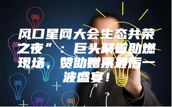 风口星网大会生态共荣之夜”：巨头聚首助燃现场，赞助赠票最后一波盛宴！