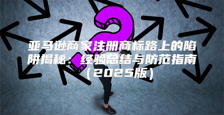 亚马逊商家注册商标路上的陷阱揭秘：经验总结与防范指南2025版