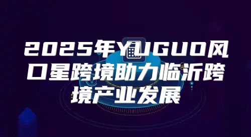 2025年YUGUO风口星跨境助力临沂跨境产业发展