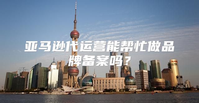 亚马逊代运营能帮忙做品牌备案吗？
