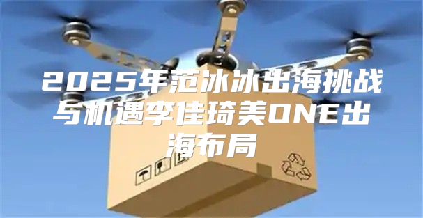 2025年范冰冰出海挑战与机遇李佳琦美ONE出海布局