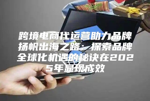 跨境电商代运营助力品牌扬帆出海之路：探索品牌全球化机遇的秘诀在2025年显现成效