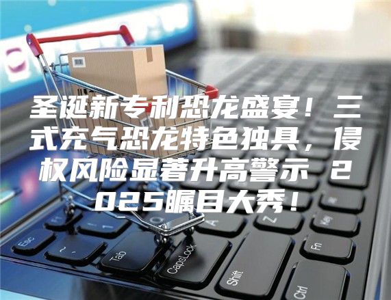 圣诞新专利恐龙盛宴！三式充气恐龙特色独具，侵权风险显著升高警示 2025瞩目大秀！