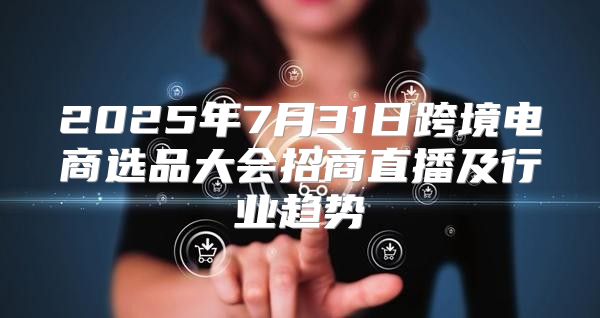 2025年7月31日跨境电商选品大会招商直播及行业趋势