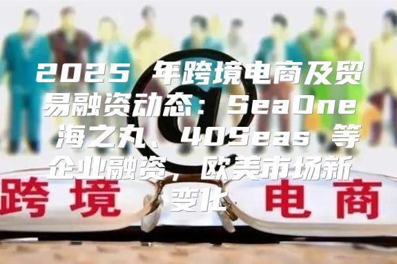 2025 年跨境电商及贸易融资动态：SeaOne 海之丸、40Seas 等企业融资，欧美市场新变化