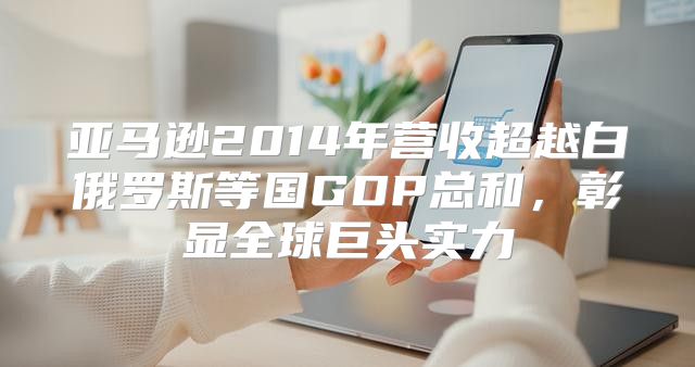 亚马逊2014年营收超越白俄罗斯等国GDP总和，彰显全球巨头实力