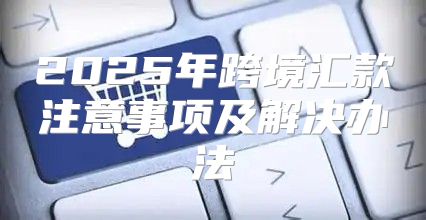 2025年跨境汇款注意事项及解决办法