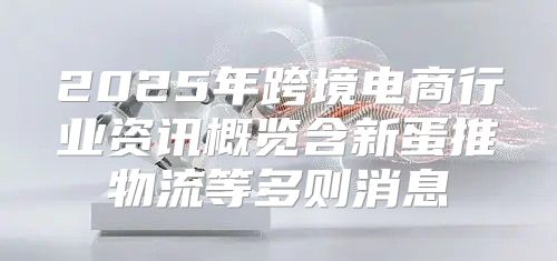 2025年跨境电商行业资讯概览含新蛋推物流等多则消息