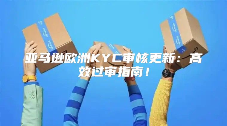 亚马逊欧洲KYC审核更新：高效过审指南！