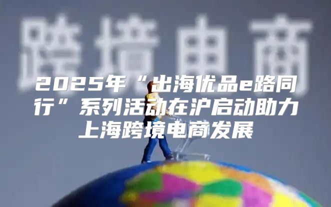 2025年“出海优品e路同行”系列活动在沪启动助力上海跨境电商发展