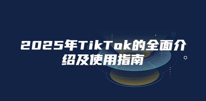 2025年TikTok的全面介绍及使用指南