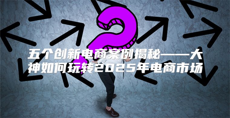 五个创新电商案例揭秘——大神如何玩转2025年电商市场