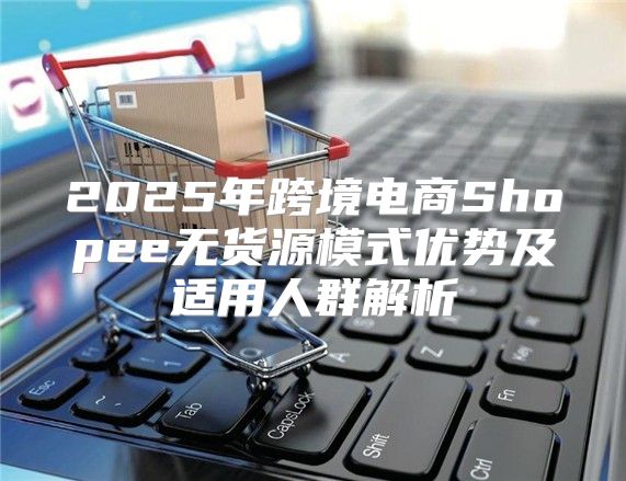 2025年跨境电商Shopee无货源模式优势及适用人群解析