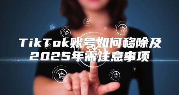 TikTok账号如何移除及2025年需注意事项