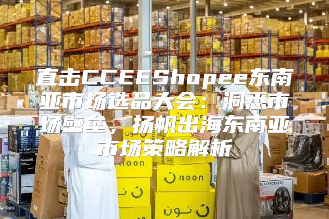 直击CCEEShopee东南亚市场选品大会：洞悉市场壁垒，扬帆出海东南亚市场策略解析