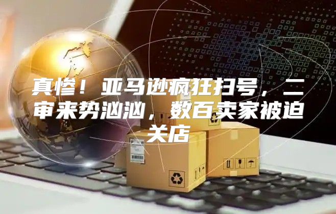 真惨！亚马逊疯狂扫号，二审来势汹汹，数百卖家被迫关店