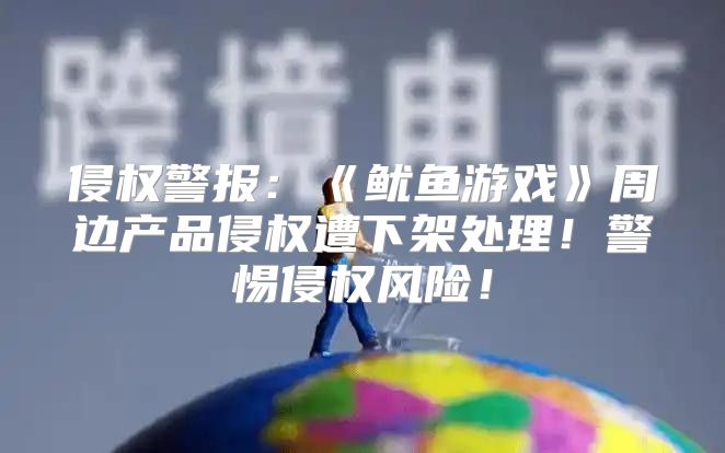 侵权警报：鱿鱼游戏周边产品侵权遭下架处理！警惕侵权风险！