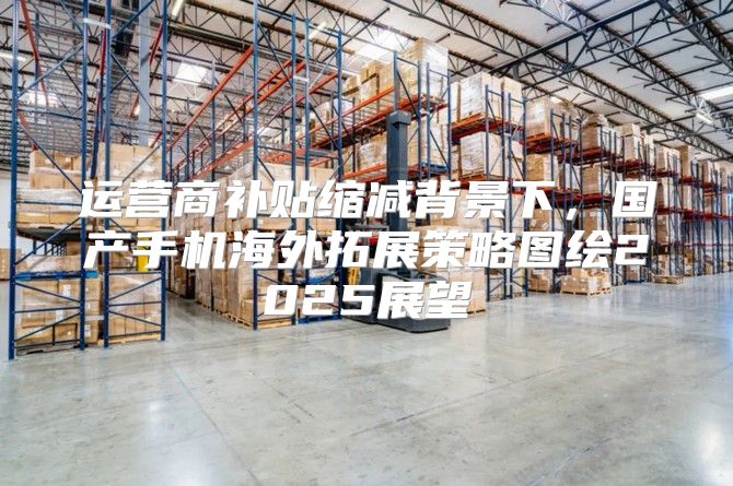 运营商补贴缩减背景下，国产手机海外拓展策略图绘2025展望