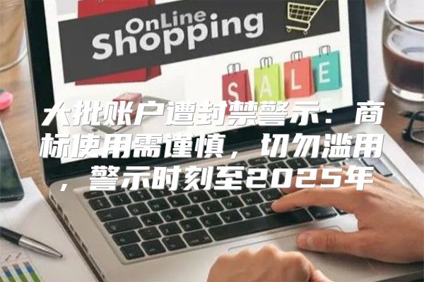 大批账户遭封禁警示：商标使用需谨慎，切勿滥用，警示时刻至2025年