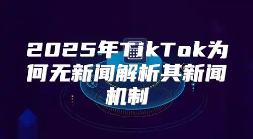 2025年TikTok为何无新闻解析其新闻机制