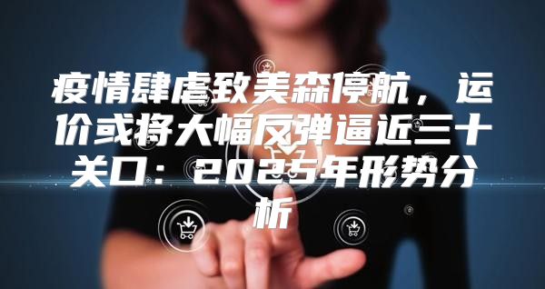 疫情肆虐致美森停航，运价或将大幅反弹逼近三十关口：2025年形势分析