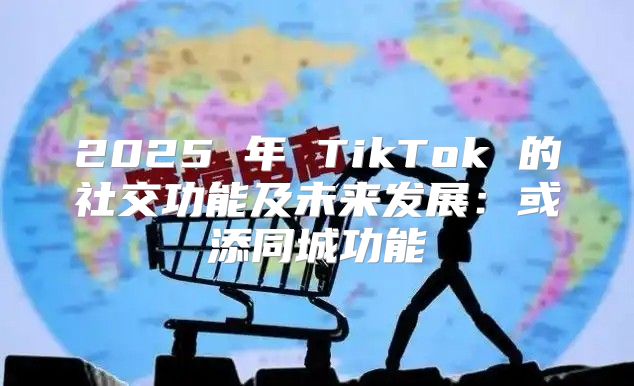 2025 年 TikTok 的社交功能及未来发展：或添同城功能