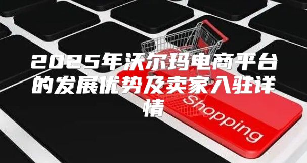 2025年沃尔玛电商平台的发展优势及卖家入驻详情