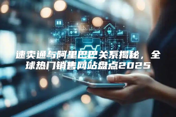 速卖通与阿里巴巴关系揭秘，全球热门销售网站盘点2025