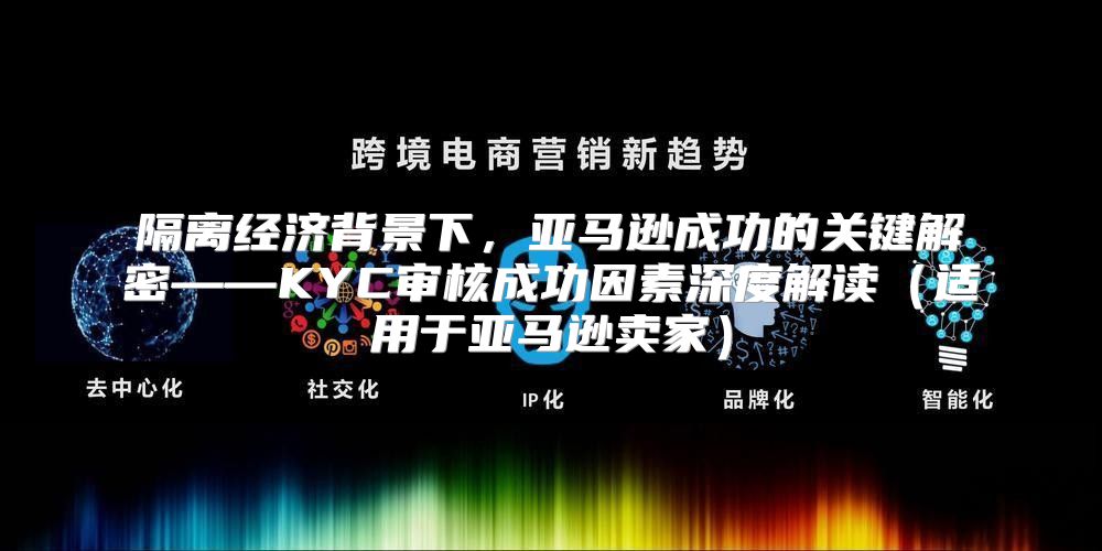 隔离经济背景下，亚马逊成功的关键解密——KYC审核成功因素深度解读适用于亚马逊卖家