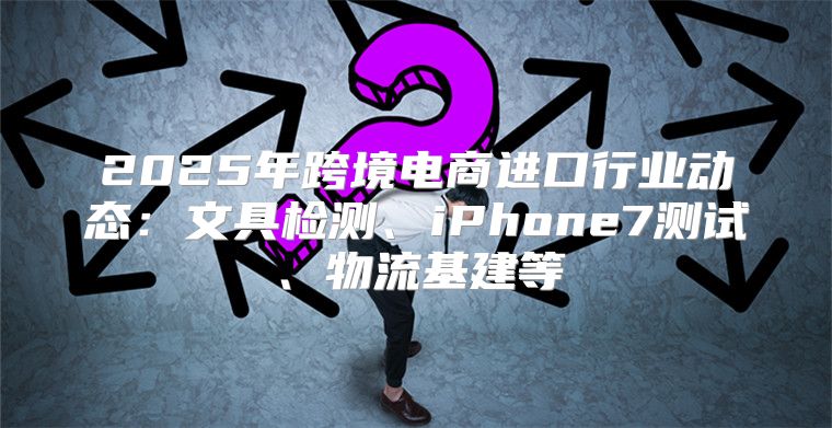2025年跨境电商进口行业动态：文具检测、iPhone7测试、物流基建等