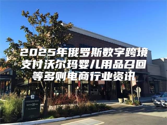 2025年俄罗斯数字跨境支付沃尔玛婴儿用品召回等多则电商行业资讯