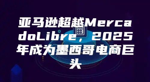 亚马逊超越MercadoLibre，2025年成为墨西哥电商巨头