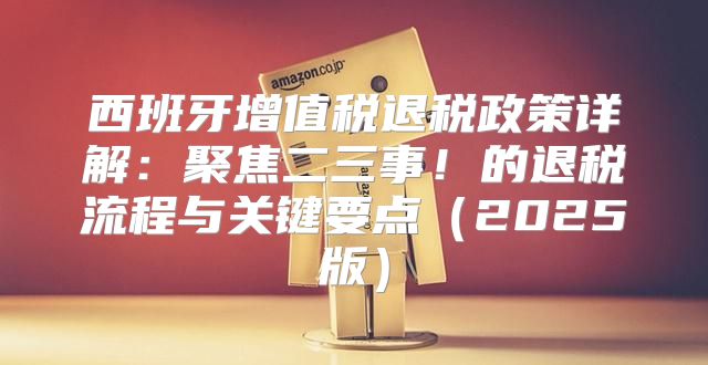 西班牙增值税退税政策详解：聚焦二三事！的退税流程与关键要点2025版