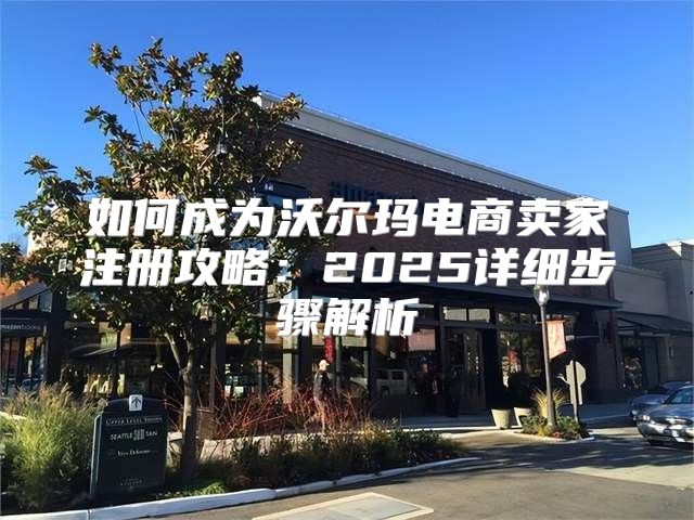 如何成为沃尔玛电商卖家注册攻略：2025详细步骤解析